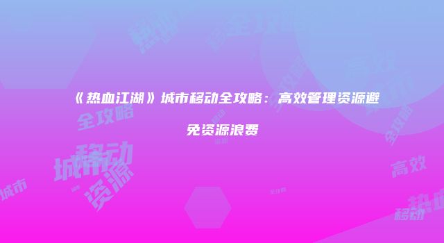 《热血江湖》城市移动全攻略：高效管理资源避免资源浪费