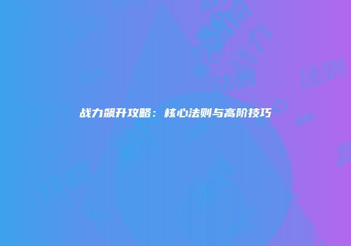 战力飙升攻略：核心法则与高阶技巧