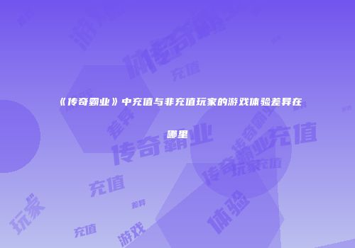 《传奇霸业》中充值与非充值玩家的游戏体验差异在哪里
