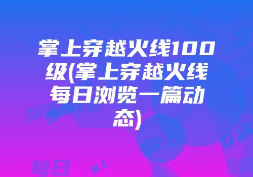 掌上穿越火线100级(掌上穿越火线每日浏览一篇动态)