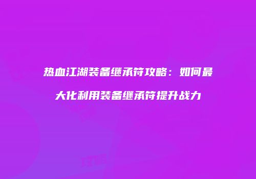 热血江湖装备继承符攻略：如何最大化利用装备继承符提升战力