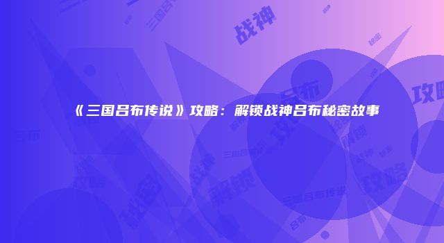 《三国吕布传说》攻略：解锁战神吕布秘密故事