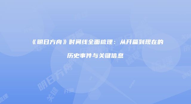 《明日方舟》时间线全面梳理：从开篇到现在的历史事件与关键信息