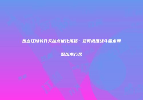热血江湖转升天加点优化策略：如何根据战斗需求调整加点方案