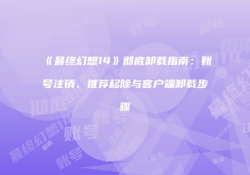 《最终幻想14》彻底卸载指南：账号注销、推荐移除与客户端卸载步骤