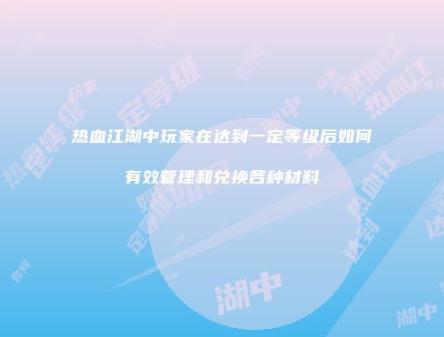 热血江湖中玩家在达到一定等级后如何有效管理和兑换各种材料