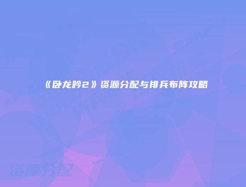 《卧龙吟2》资源分配与排兵布阵攻略