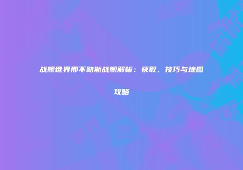 战舰世界那不勒斯战舰解析：获取、技巧与地图攻略