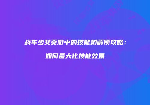 战车少女页游中的技能树解锁攻略：如何最大化技能效果