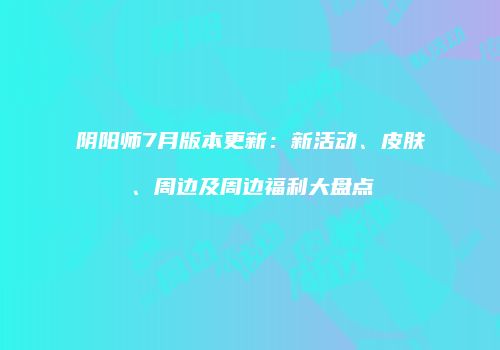 阴阳师7月版本更新：新活动、皮肤、周边及周边福利大盘点