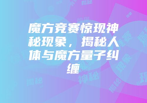 魔方竞赛惊现神秘现象，揭秘人体与魔方量子纠缠