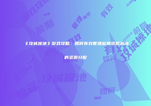 《攻城掠地》游戏攻略：如何有效管理前期资源副本的资源分配