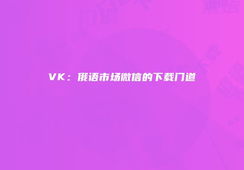 VK：俄语市场微信的下载门道