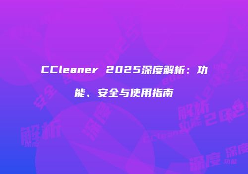 CCleaner 2025深度解析：功能、安全与使用指南