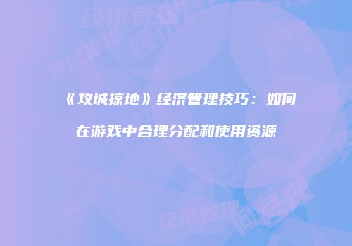 《攻城掠地》经济管理技巧：如何在游戏中合理分配和使用资源