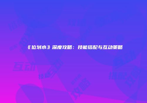 《位划水》深度攻略：技能搭配与互动策略