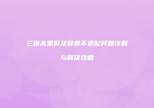 三国杀黑屏及屏幕不适配问题详解与解决攻略