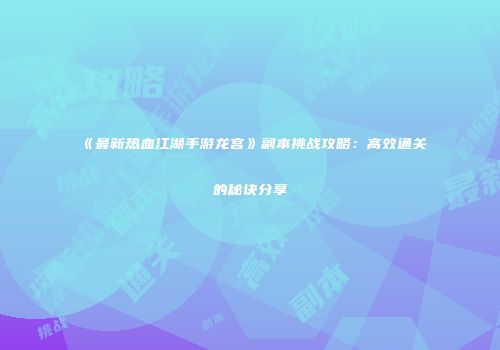 《最新热血江湖手游龙宫》副本挑战攻略：高效通关的秘诀分享