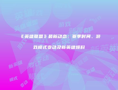《英雄联盟》最新动态：赛季时间、游戏模式变动及新英雄爆料