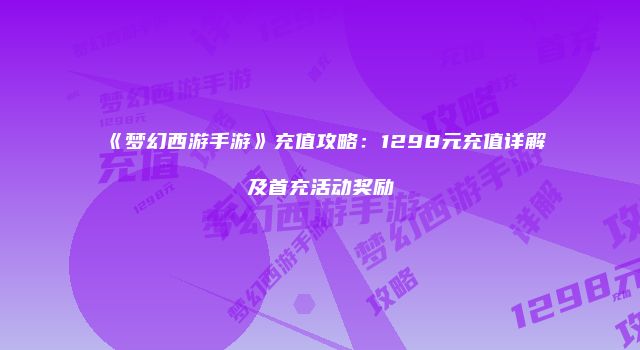 《梦幻西游手游》充值攻略：1298元充值详解及首充活动奖励