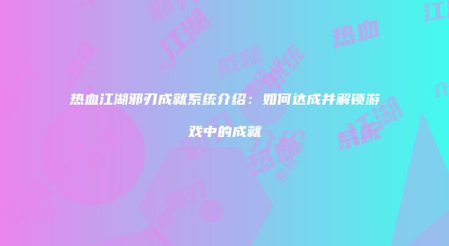 热血江湖邪刃成就系统介绍：如何达成并解锁游戏中的成就