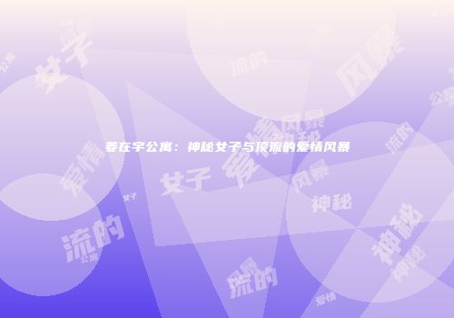 姜在宇公寓：神秘女子与顶流的爱情风暴