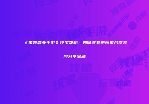 《传奇霸业手游》挖宝攻略：如何与其他玩家合作共同分享宝藏