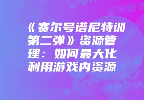 《赛尔号谱尼特训第二弹》资源管理：如何最大化利用游戏内资源