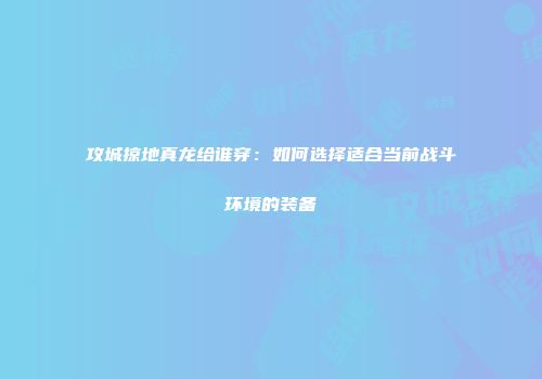 攻城掠地真龙给谁穿：如何选择适合当前战斗环境的装备