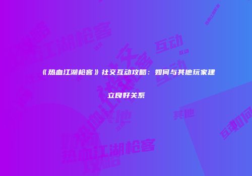 《热血江湖枪客》社交互动攻略:如何与其他玩家建立良好关系