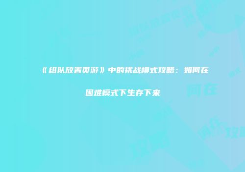 《组队放置页游》中的挑战模式攻略：如何在困难模式下生存下来