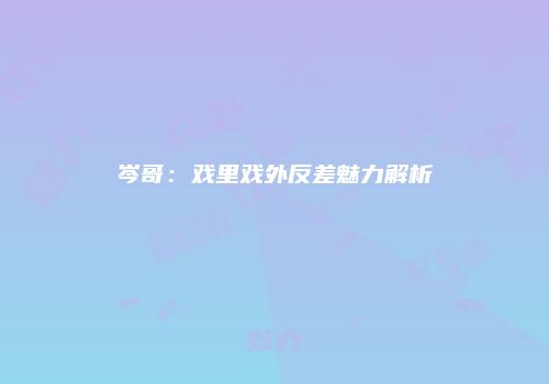 岑哥：戏里戏外反差魅力解析