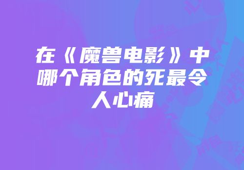 在《魔兽电影》中哪个角色的死最令人心痛