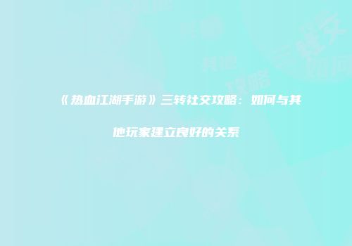 《热血江湖手游》三转社交攻略：如何与其他玩家建立良好的关系
