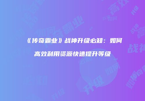 《传奇霸业》战神升级必知：如何高效利用资源快速提升等级