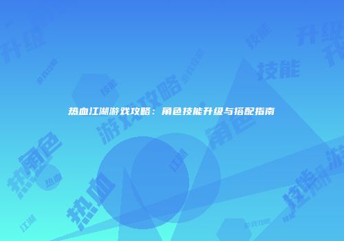 热血江湖游戏攻略：角色技能升级与搭配指南