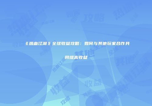 《热血江湖》全球收益攻略：如何与其他玩家合作共同提高收益