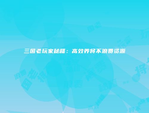 三国老玩家秘籍：高效养将不浪费资源