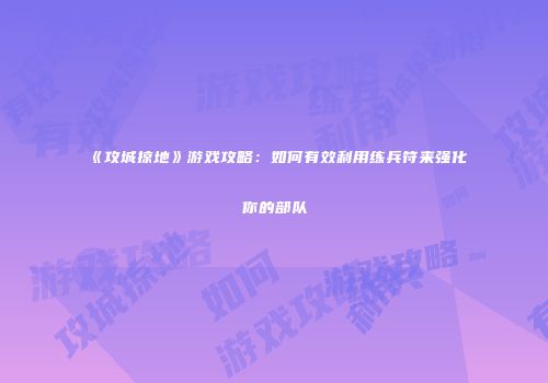 《攻城掠地》游戏攻略：如何有效利用练兵符来强化你的部队