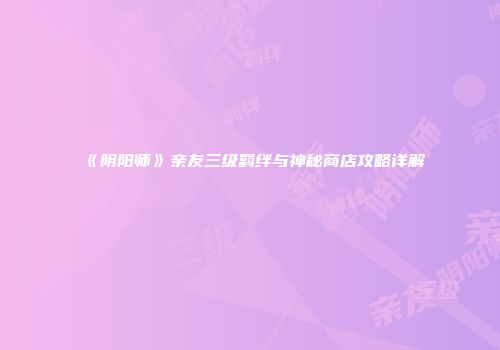 《阴阳师》亲友三级羁绊与神秘商店攻略详解