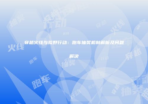 穿越火线与荒野行动：跑车抽奖机制解析及问题解决