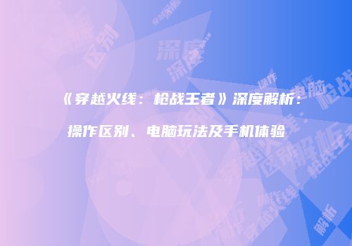 《穿越火线：枪战王者》深度解析：操作区别、电脑玩法及手机体验