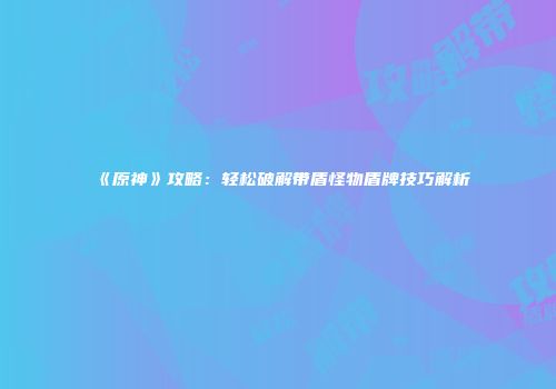 《原神》攻略：轻松破解带盾怪物盾牌技巧解析