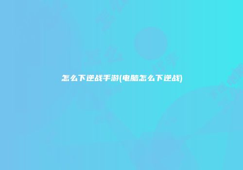 怎么下逆战手游(电脑怎么下逆战)
