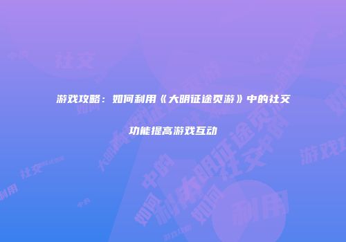 游戏攻略:如何利用《大明征途页游》中的社交功能提高游戏互动