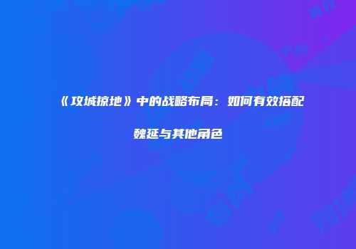 《攻城掠地》中的战略布局：如何有效搭配魏延与其他角色