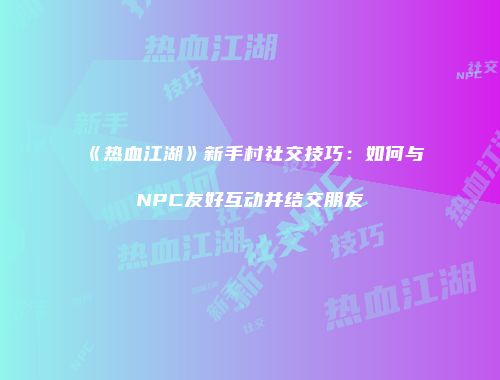《热血江湖》新手村社交技巧：如何与NPC友好互动并结交朋友