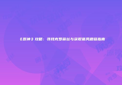 《原神》攻略：寻找克罗丽丝与获取慕风蘑菇指南