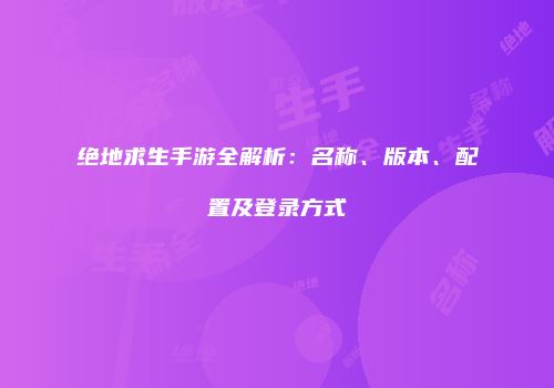 绝地求生手游全解析：名称、版本、配置及登录方式