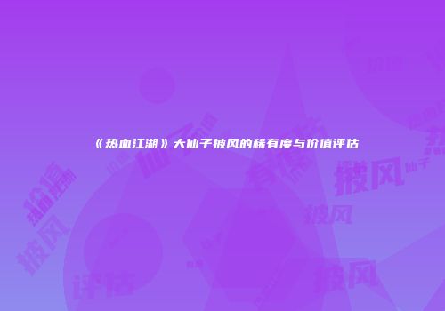 《热血江湖》大仙子披风的稀有度与价值评估